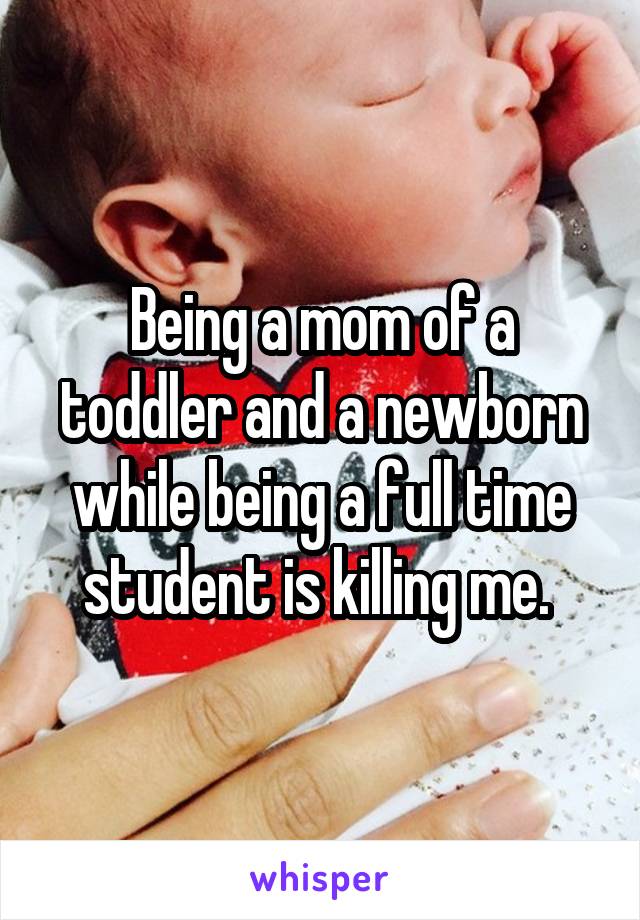 Being a mom of a toddler and a newborn while being a full time student is killing me. 