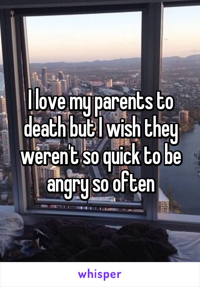 I love my parents to death but I wish they weren't so quick to be angry so often