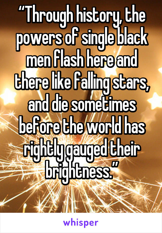 “Through history, the powers of single black men flash here and there like falling stars, and die sometimes before the world has rightly gauged their brightness.”

