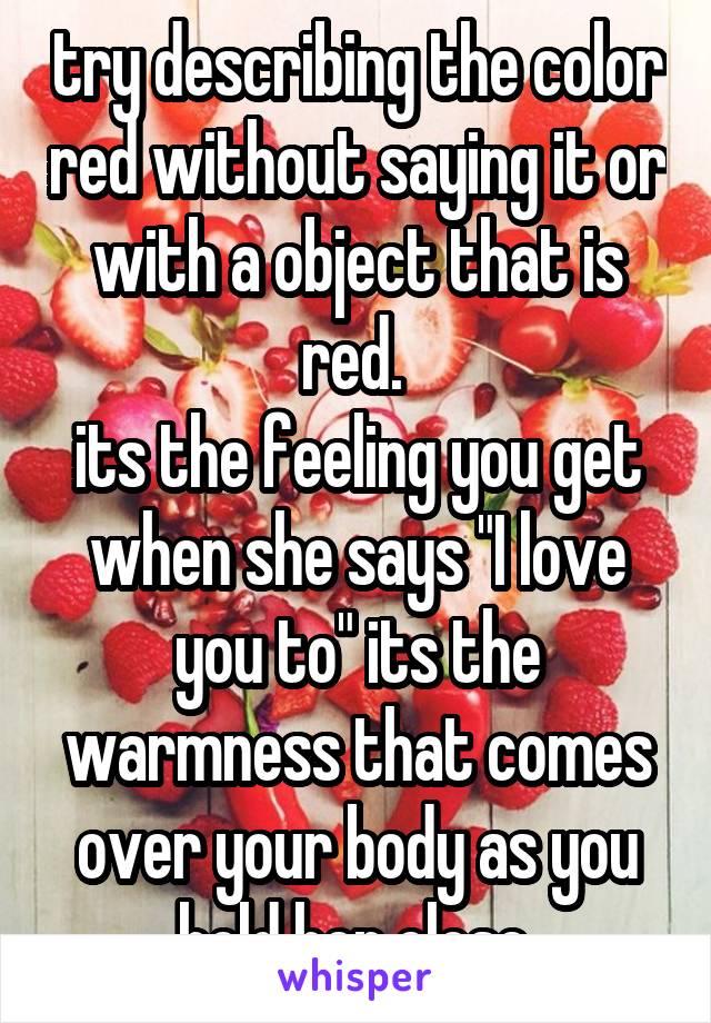 try describing the color red without saying it or with a object that is red. 
its the feeling you get when she says "I love you to" its the warmness that comes over your body as you hold her close.