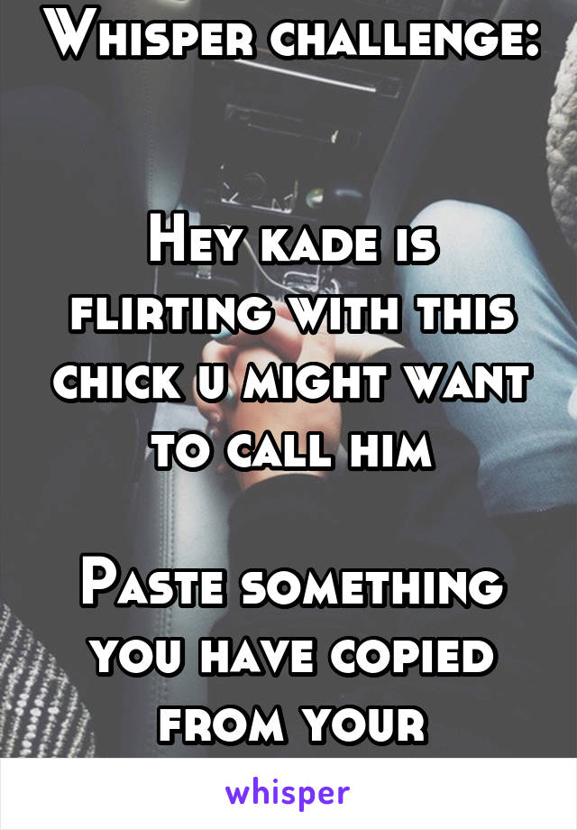 Whisper challenge: 

Hey kade is flirting with this chick u might want to call him

Paste something you have copied from your clipboard. 