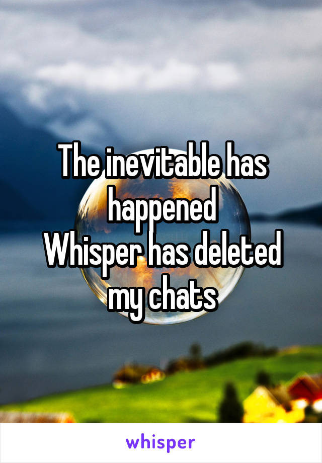 The inevitable has happened
Whisper has deleted my chats
