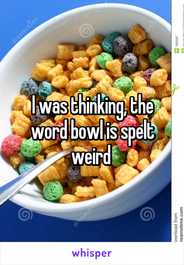 I was thinking, the word bowl is spelt weird 