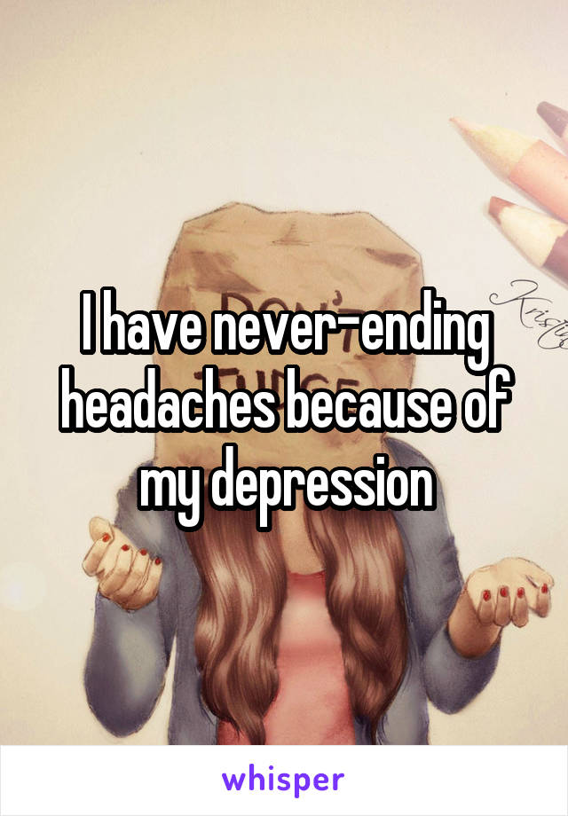 I have never-ending headaches because of my depression