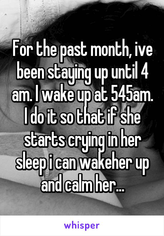 For the past month, ive been staying up until 4 am. I wake up at 545am. I do it so that if she starts crying in her sleep i can wakeher up and calm her...