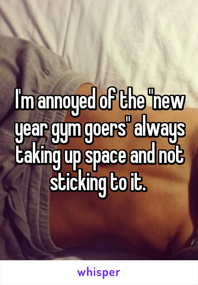 I'm annoyed of the "new year gym goers" always taking up space and not sticking to it. 