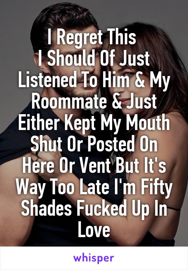 I Regret This 
I Should Of Just Listened To Him & My Roommate & Just Either Kept My Mouth Shut Or Posted On Here Or Vent But It's Way Too Late I'm Fifty Shades Fucked Up In Love