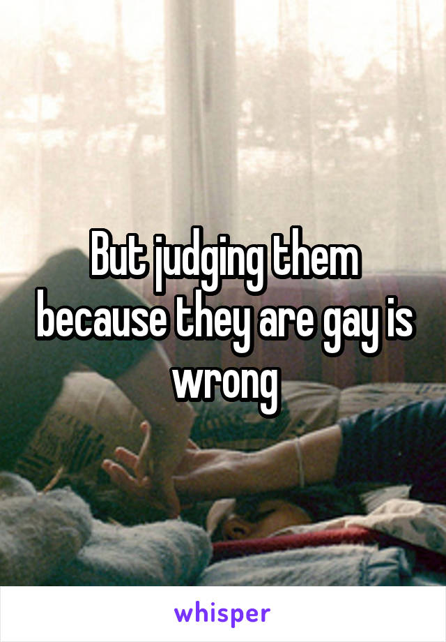 But judging them because they are gay is wrong