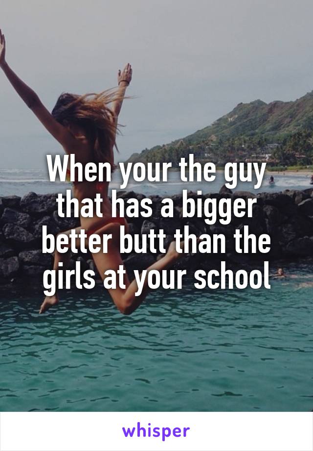 When your the guy that has a bigger better butt than the girls at your school