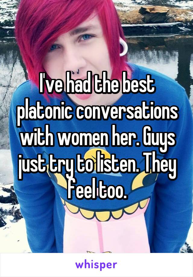 I've had the best platonic conversations with women her. Guys just try to listen. They feel too.