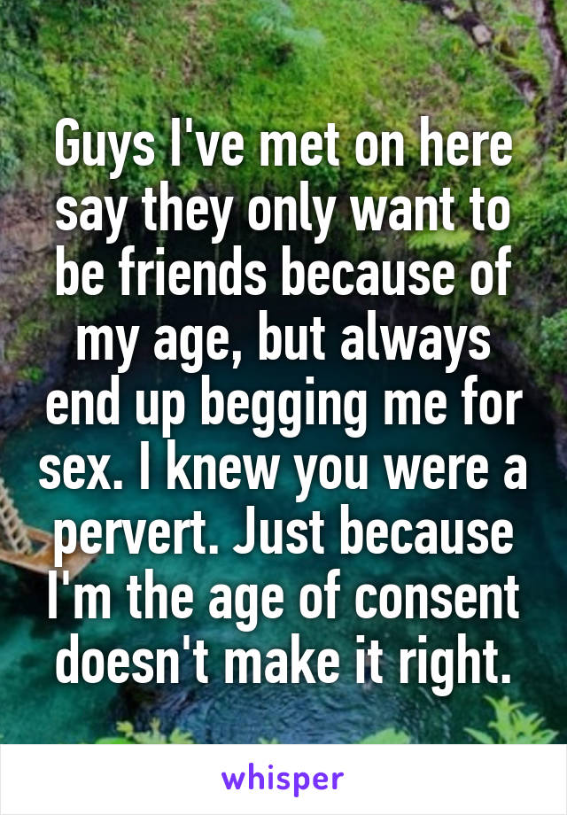 Guys I've met on here say they only want to be friends because of my age, but always end up begging me for sex. I knew you were a pervert. Just because I'm the age of consent doesn't make it right.