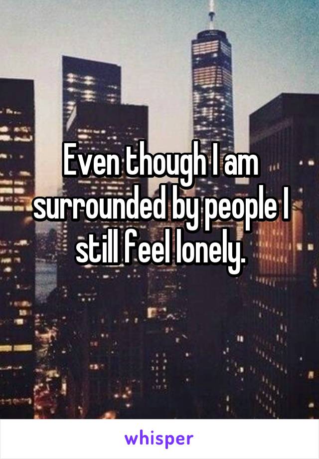 Even though I am surrounded by people I still feel lonely.
