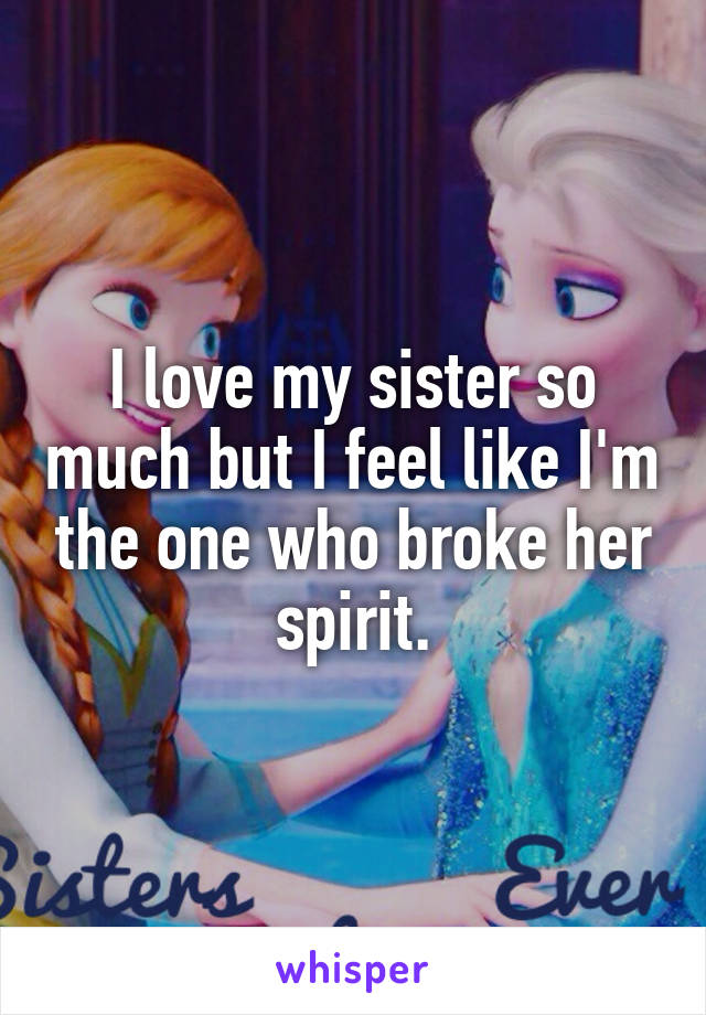 I love my sister so much but I feel like I'm the one who broke her spirit.