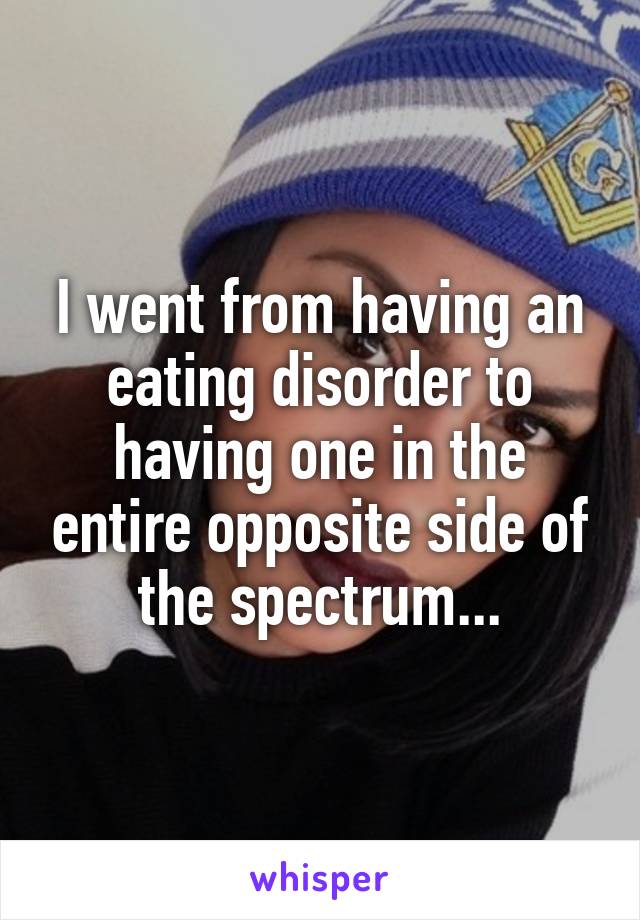 I went from having an eating disorder to having one in the entire opposite side of the spectrum...