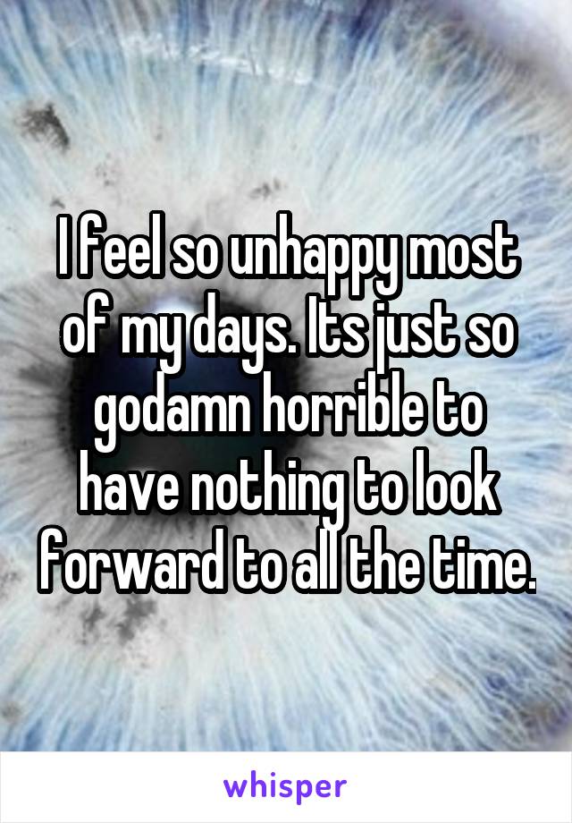 I feel so unhappy most of my days. Its just so godamn horrible to have nothing to look forward to all the time.