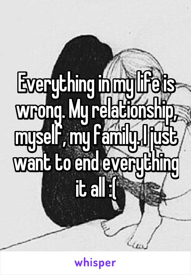 Everything in my life is wrong. My relationship, myself, my family. I just want to end everything it all :(