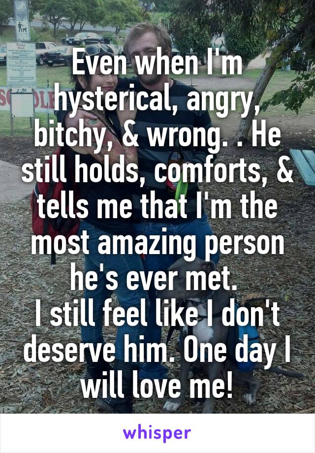 Even when I'm hysterical, angry, bitchy, & wrong. . He still holds, comforts, & tells me that I'm the most amazing person he's ever met. 
I still feel like I don't deserve him. One day I will love me!