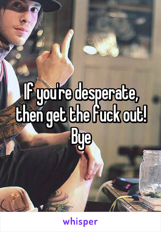 If you're desperate, then get the fuck out!
Bye