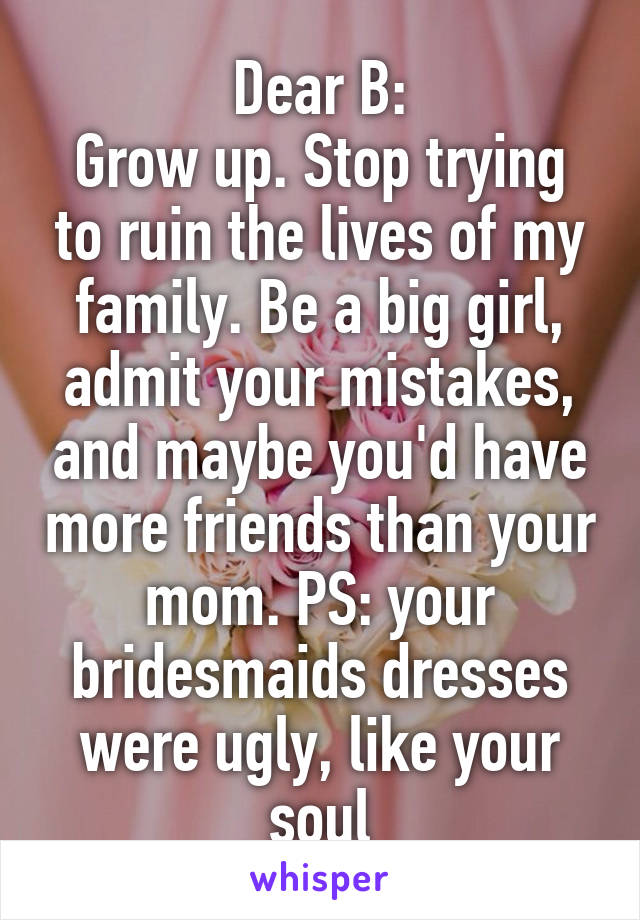 Dear B:
Grow up. Stop trying to ruin the lives of my family. Be a big girl, admit your mistakes, and maybe you'd have more friends than your mom. PS: your bridesmaids dresses were ugly, like your soul