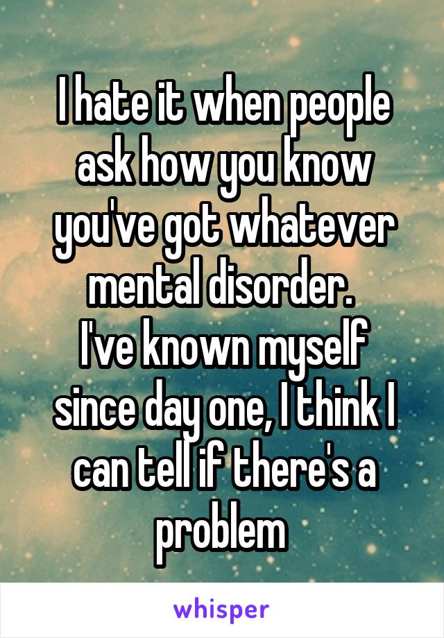 I hate it when people ask how you know you've got whatever mental disorder. 
I've known myself since day one, I think I can tell if there's a problem 
