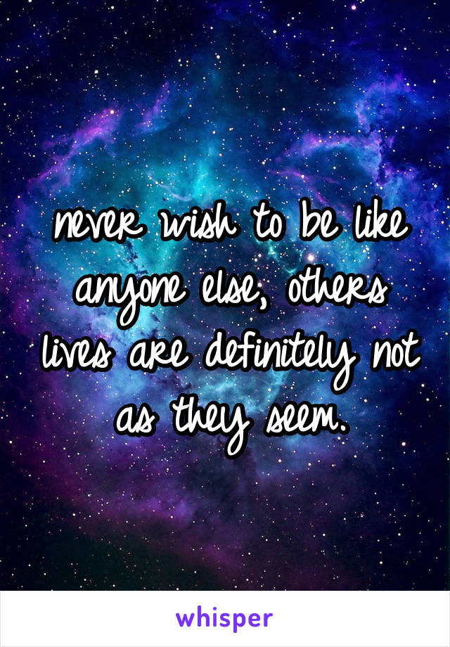 never wish to be like anyone else, others lives are definitely not as they seem.