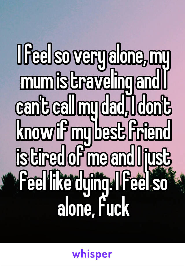 I feel so very alone, my mum is traveling and I can't call my dad, I don't know if my best friend is tired of me and I just feel like dying. I feel so alone, fuck
