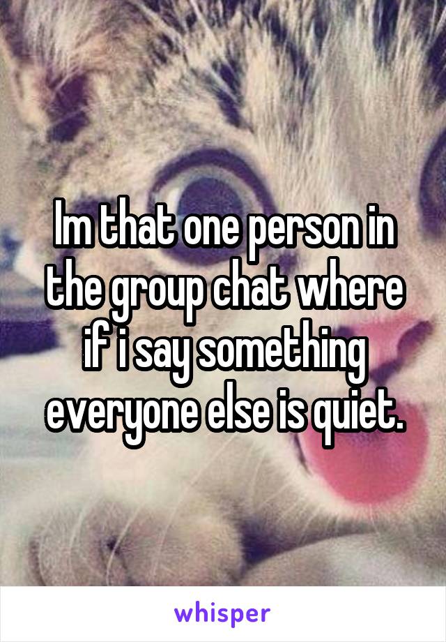Im that one person in the group chat where if i say something everyone else is quiet.