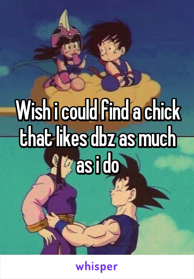 Wish i could find a chick that likes dbz as much as i do