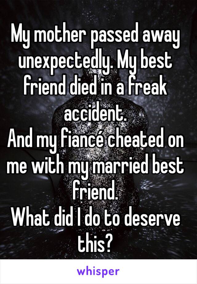 My mother passed away unexpectedly. My best friend died in a freak accident. 
And my fiancé cheated on me with my married best friend. 
What did I do to deserve this?