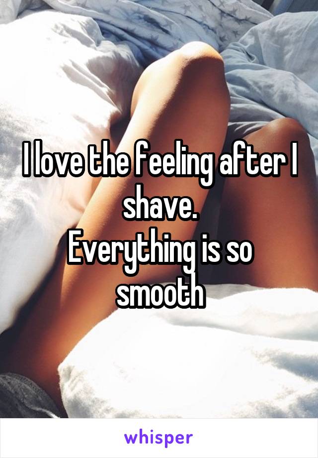 I love the feeling after I shave.
Everything is so smooth