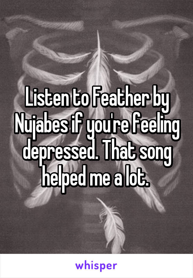 Listen to Feather by Nujabes if you're feeling depressed. That song helped me a lot. 