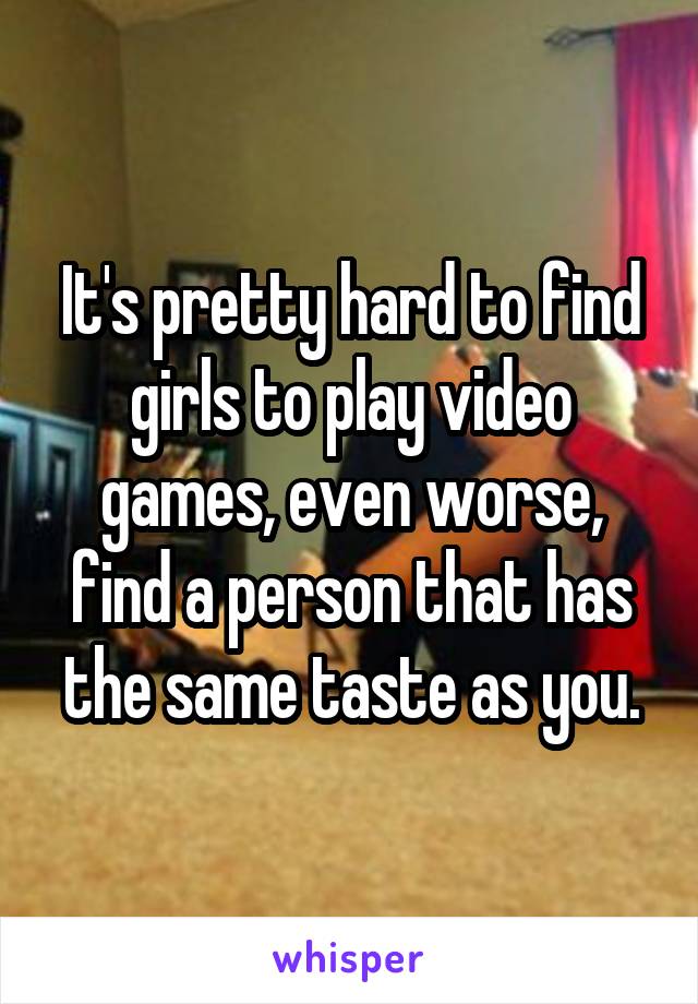 It's pretty hard to find girls to play video games, even worse, find a person that has the same taste as you.