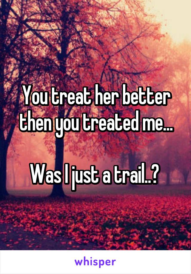 You treat her better then you treated me...

Was I just a trail..? 