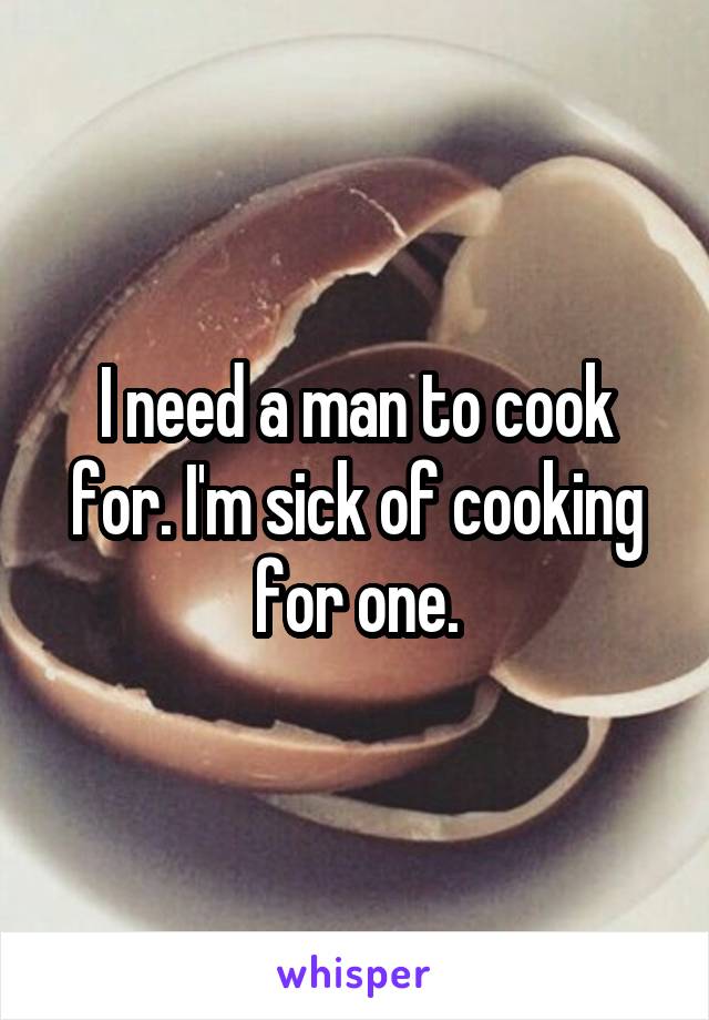 I need a man to cook for. I'm sick of cooking for one.