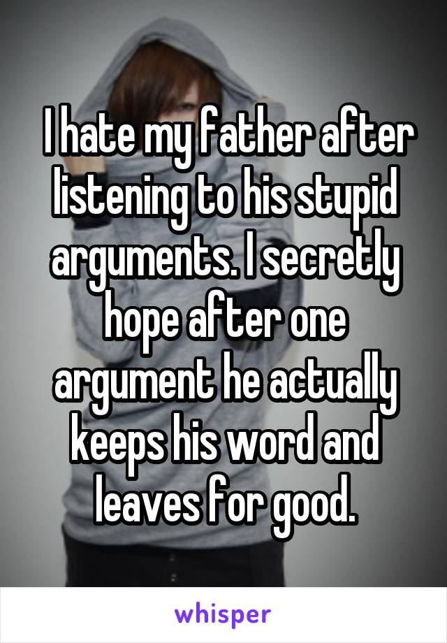  I hate my father after listening to his stupid arguments. I secretly hope after one argument he actually keeps his word and leaves for good.