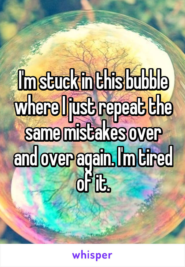 I'm stuck in this bubble where I just repeat the same mistakes over and over again. I'm tired of it.