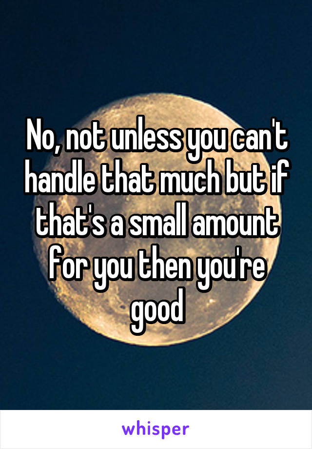 No, not unless you can't handle that much but if that's a small amount for you then you're good