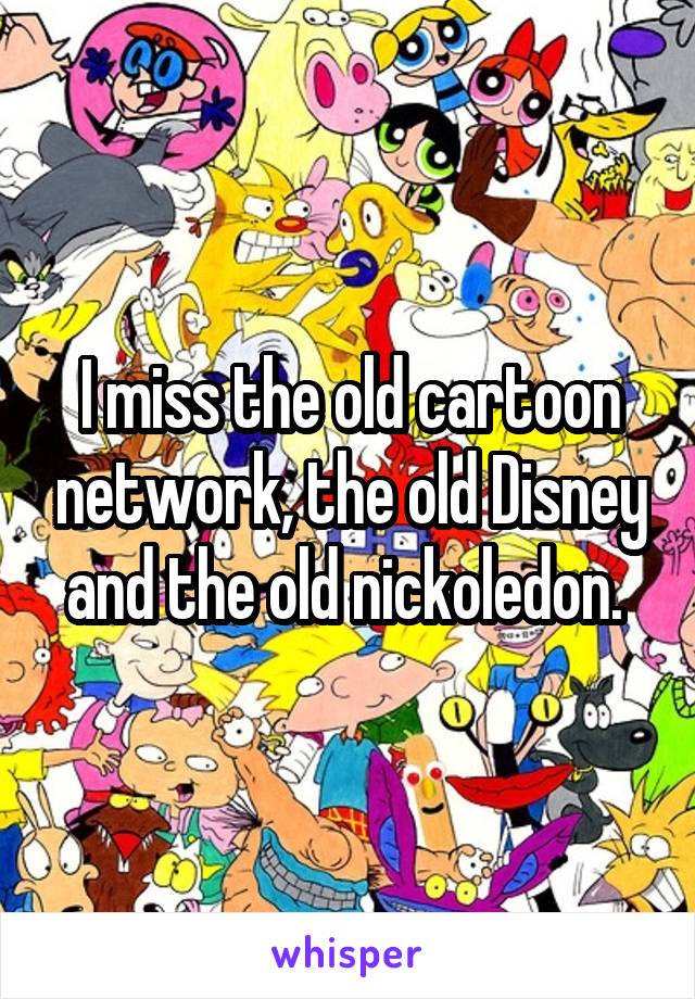 I miss the old cartoon network, the old Disney and the old nickoledon. 