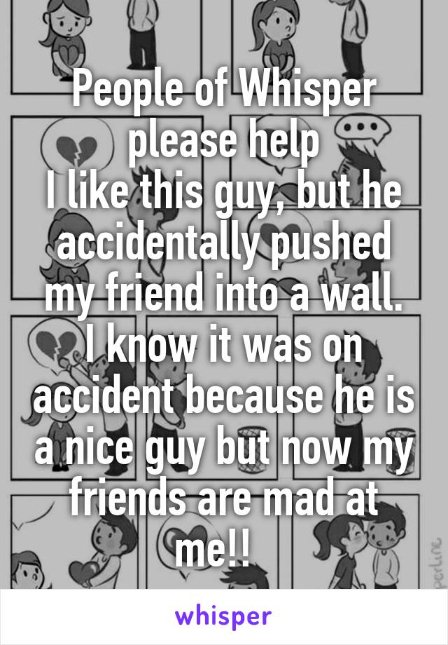 People of Whisper please help
I like this guy, but he accidentally pushed my friend into a wall.
I know it was on accident because he is a nice guy but now my friends are mad at me!!  