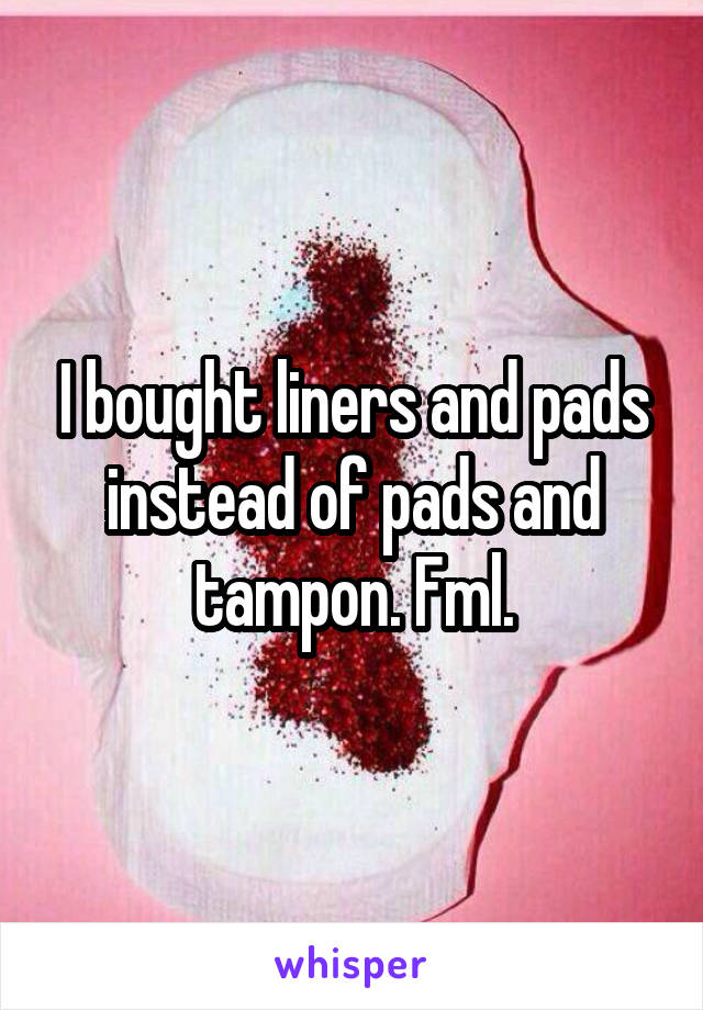 I bought liners and pads instead of pads and tampon. Fml.