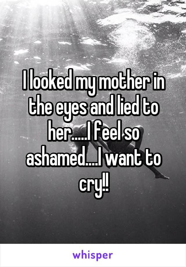 I looked my mother in the eyes and lied to her.....I feel so ashamed....I want to cry!!