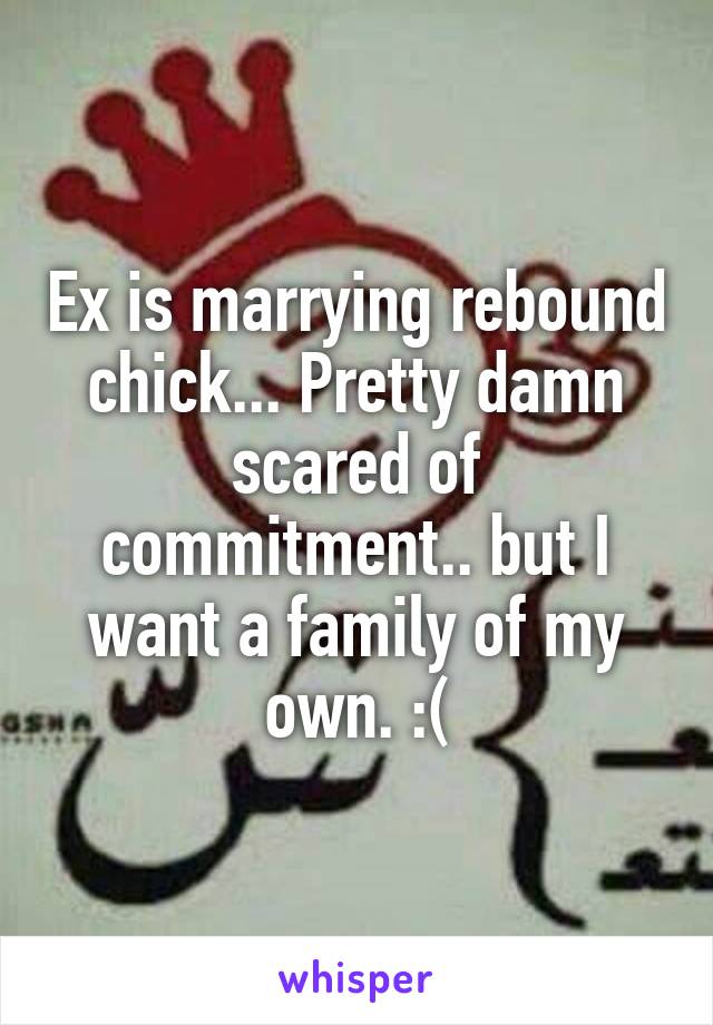 Ex is marrying rebound chick... Pretty damn scared of commitment.. but I want a family of my own. :(