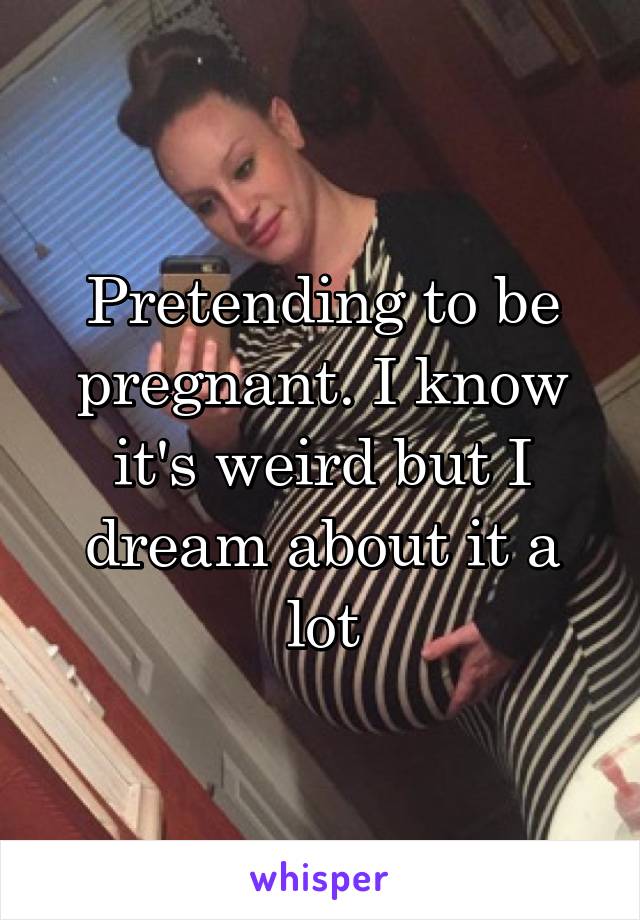 Pretending to be pregnant. I know it's weird but I dream about it a lot