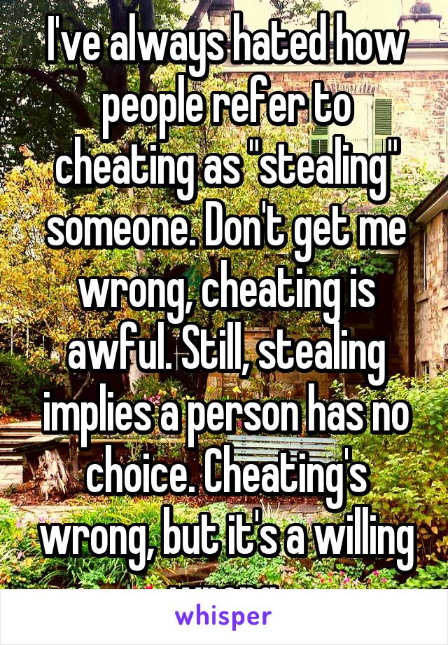 I've always hated how people refer to cheating as "stealing" someone. Don't get me wrong, cheating is awful. Still, stealing implies a person has no choice. Cheating's wrong, but it's a willing wrong.