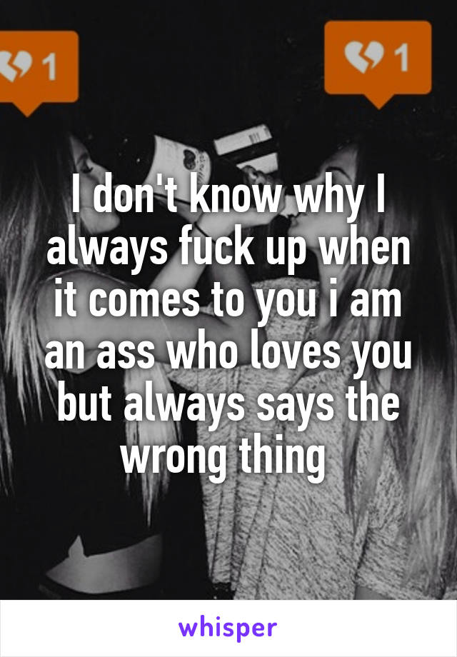 I don't know why I always fuck up when it comes to you i am an ass who loves you but always says the wrong thing 