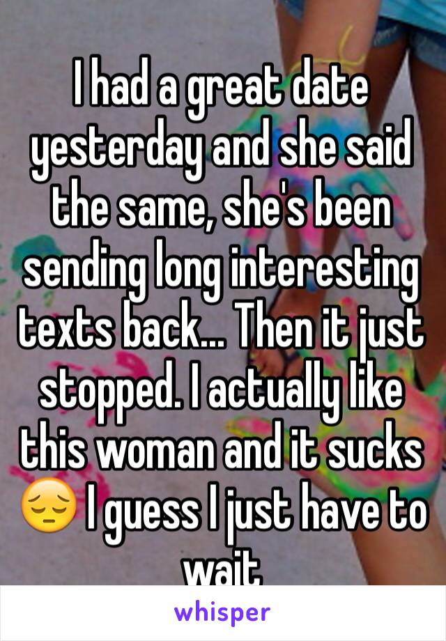 I had a great date yesterday and she said the same, she's been sending long interesting texts back... Then it just stopped. I actually like this woman and it sucks 😔 I guess I just have to wait