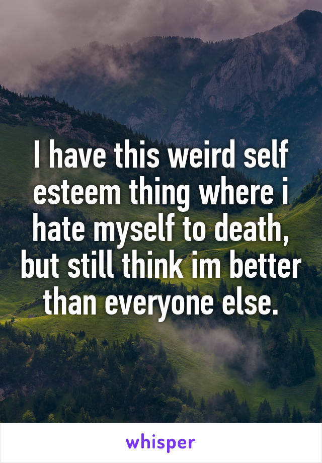 I have this weird self esteem thing where i hate myself to death, but still think im better than everyone else.