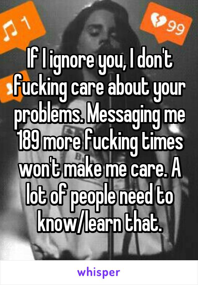 If I ignore you, I don't fucking care about your problems. Messaging me 189 more fucking times won't make me care. A lot of people need to know/learn that.