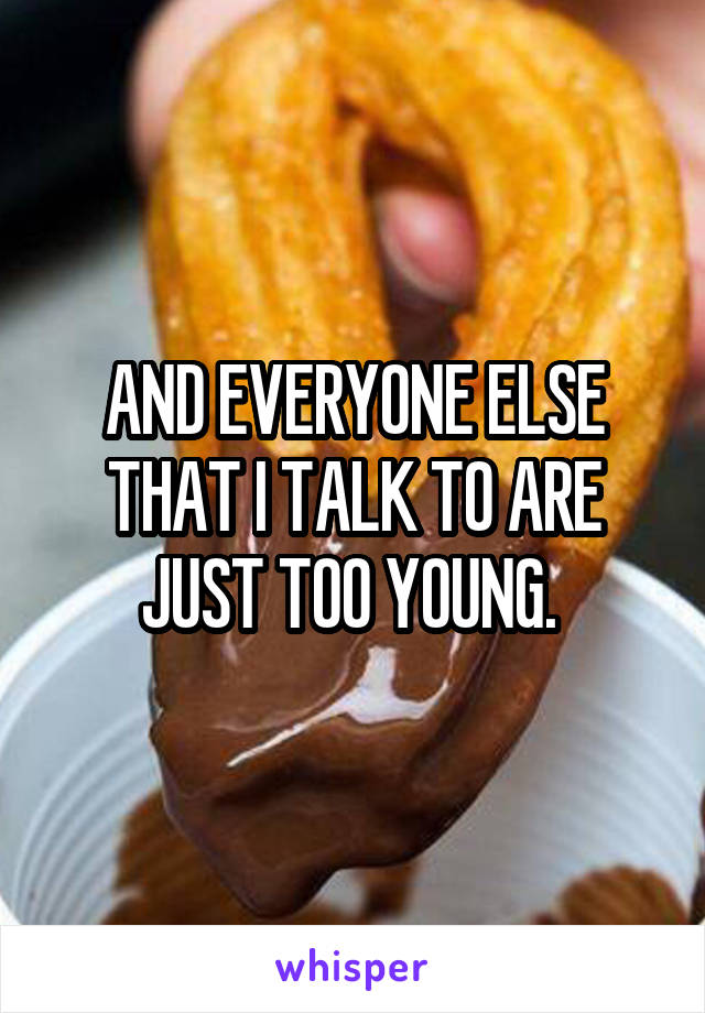 AND EVERYONE ELSE THAT I TALK TO ARE JUST TOO YOUNG. 
