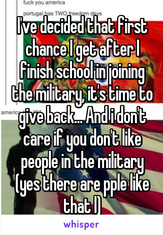 I've decided that first chance I get after I finish school in joining the military, it's time to give back... And i don't care if you don't like people in the military (yes there are pple like that l)